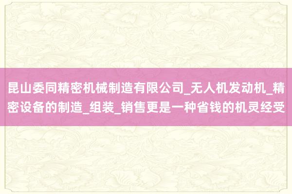 昆山委同精密机械制造有限公司_无人机发动机_精密设备的制造_组装_销售更是一种省钱的机灵经受